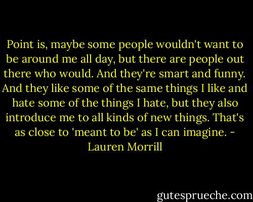 Point is, maybe some people wouldn't want to be around me all day, but there are people out there who would. And they're smart and funny. And they like some of the same things I like and hate some of the things I hate, but they also introduce me to all kinds of new things. That's as close to 'meant to be' as I can imagine. - Lauren Morrill