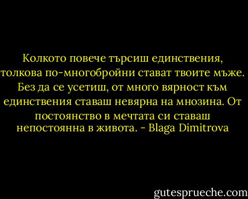 Колкото повече търсиш единствения, толкова по-многобройни стават твоите мъже. Без да се усетиш, от много вярност към единствения ставаш невярна на мнозина. От постоянство в мечтата си ставаш непостоянна в живота. - Blaga Dimitrova