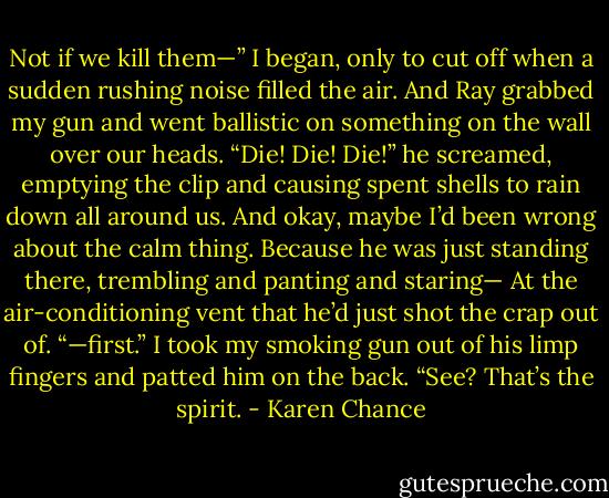 Not if we kill them—” I began, only to cut off when a sudden rushing noise filled the air. And Ray grabbed my gun and went ballistic on something on the wall over our heads.<br />“Die! Die! Die!” he screamed, emptying the clip and causing spent shells to rain down all around us. And okay, maybe I’d been wrong about the calm thing. Because he was just standing there, trembling and panting and staring—<br />At the air-conditioning vent that he’d just shot the crap out of.<br />“—first.” I took my smoking gun out of his limp fingers and patted him on the back. “See? That’s the spirit. - Karen Chance