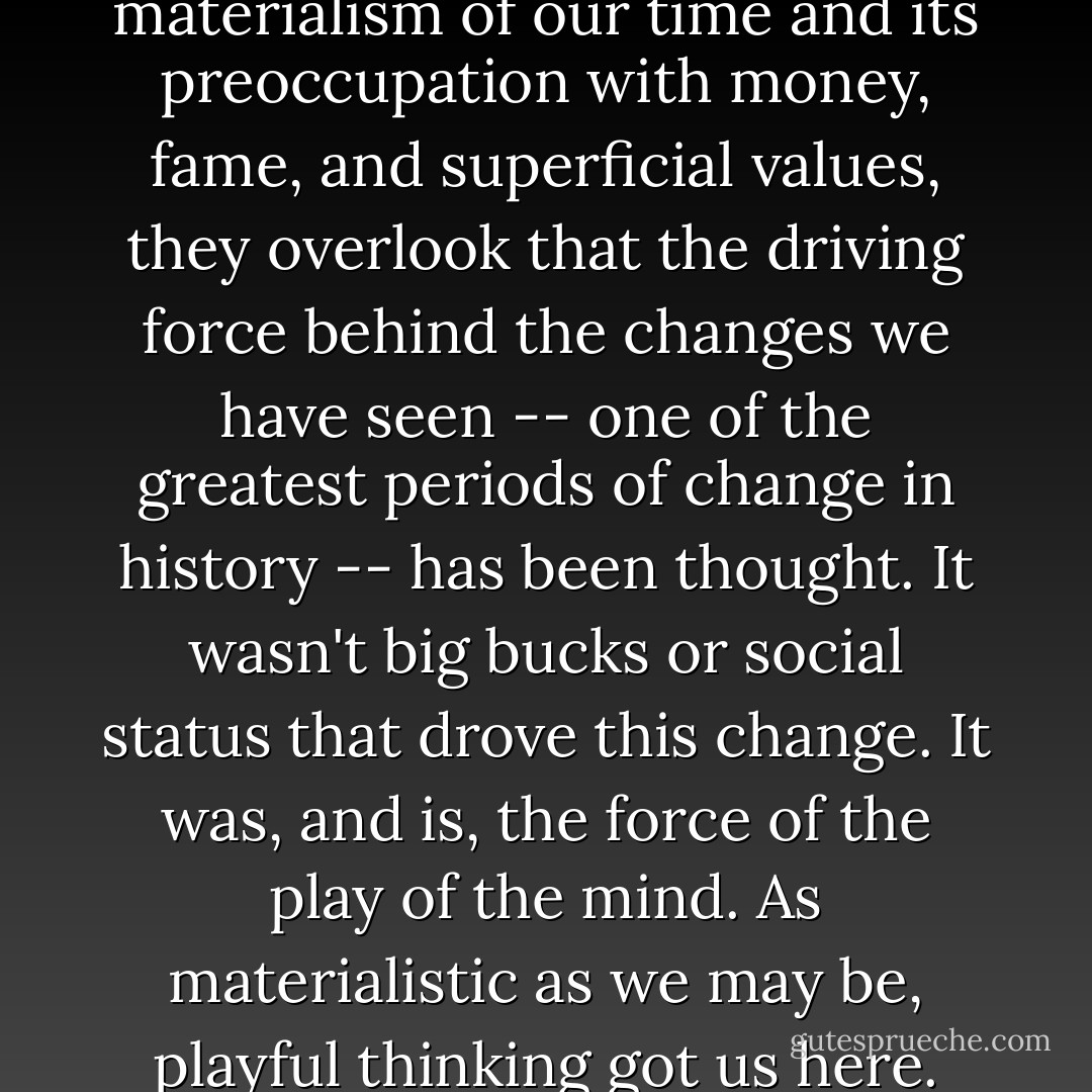 When social critics deplore the materialism of our time and its preoccupation with money, fame, and superficial values, they overlook that the driving force behind the changes we have seen -- one of the greatest periods of change in history -- has been thought. It wasn't big bucks or social status that drove this change. It was, and is, the force of the play of the mind. As materialistic as we may be, playful thinking got us here. - Edward M. Hallowell