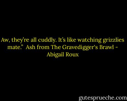 Aw, they’re all cuddly. It’s like watching grizzlies mate.” <br />Ash from The Gravedigger's Brawl - Abigail Roux