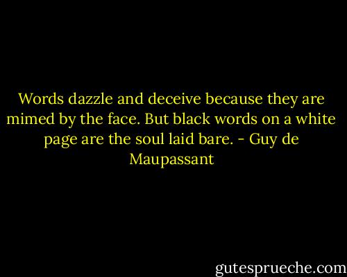 Words dazzle and deceive because they are mimed by the face. But black words on a white page are the soul laid bare. - Guy de Maupassant
