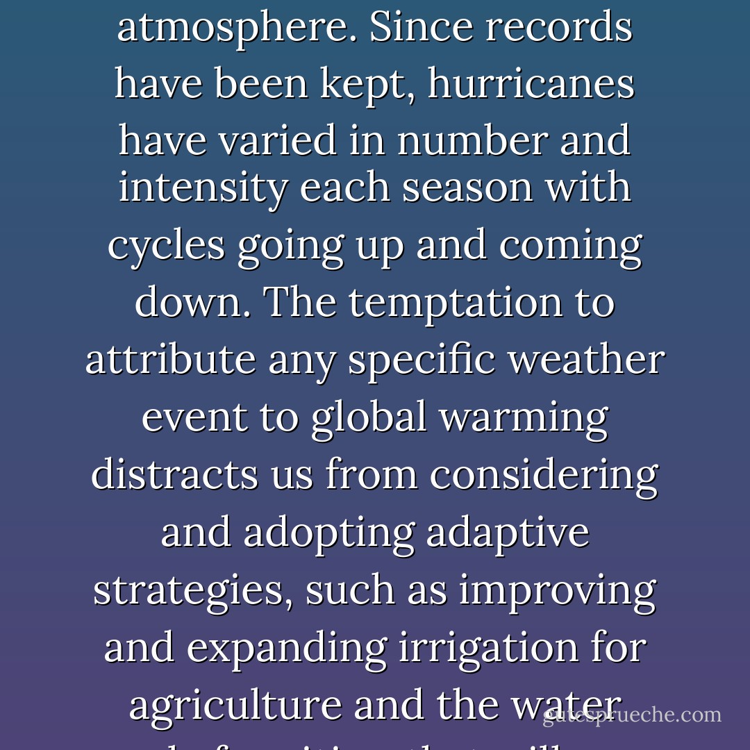 Was Superstorm Sandy caused by greenhouse warming of the planet? In a word, no. Individual storms arise from specific conditions in the atmosphere. Since records have been kept, hurricanes have varied in number and intensity each season with cycles going up and coming down. The temptation to attribute any specific weather event to global warming distracts us from considering and adopting adaptive strategies, such as improving and expanding irrigation for agriculture and the water supply for cities, that will serve us well when climate changes inevitably arrives on our doorstep. - E. Kirsten Peters