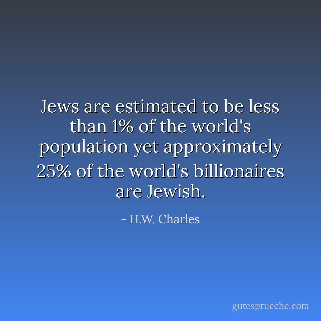 Jews are estimated to be less than 1% of the world's population yet approximately 25% of the world's billionaires are Jewish. - H.W. Charles