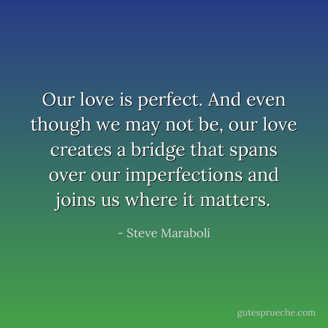 Our love is perfect. And even though we may not be, our love creates a bridge that spans over our imperfections and joins us where it matters. - Steve Maraboli
