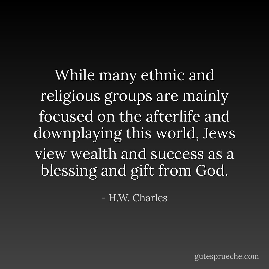While many ethnic and religious groups are mainly focused on the afterlife and downplaying this world, Jews view wealth and success as a blessing and gift from God. - H.W. Charles