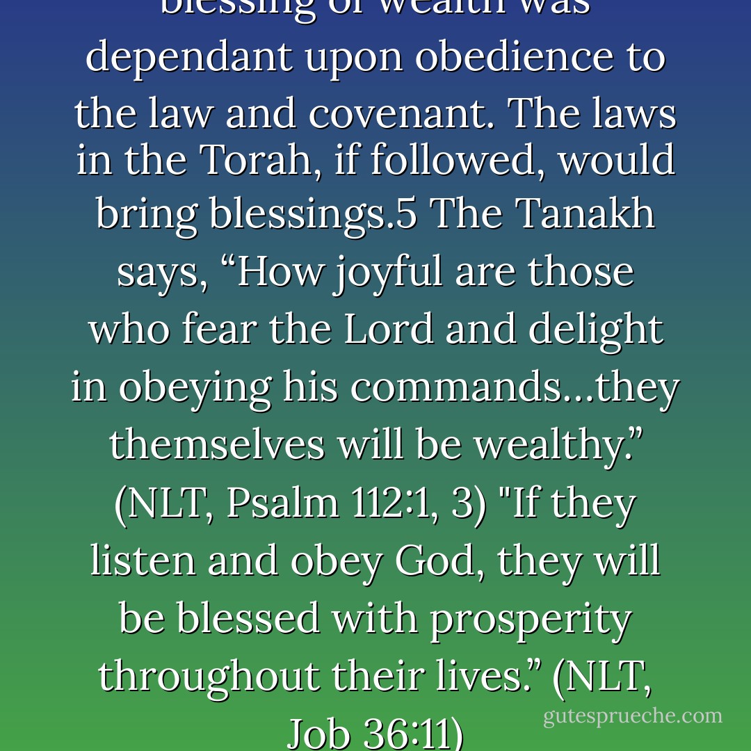 The Jews understand that the blessing of wealth was dependant upon obedience to the law and covenant. The laws in the Torah, if followed, would bring blessings.5 The Tanakh says, “How joyful are those who fear the Lord and delight in obeying his commands…they themselves will be wealthy.” (NLT, Psalm 112:1, 3) "If they listen and obey God, they will be blessed with prosperity throughout their lives.” (NLT, Job 36:11) - H.W. Charles