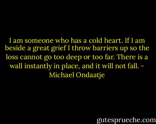 I am someone who has a cold heart. If I am beside a great grief I throw barriers up so the loss cannot go too deep or too far. There is a wall instantly in place, and it will not fall. - Michael Ondaatje