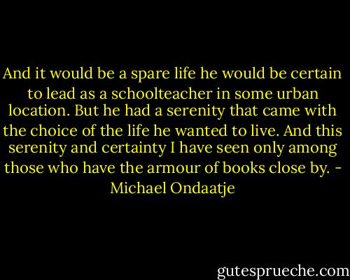 And it would be a spare life he would be certain to lead as a schoolteacher in some urban location. But he had a serenity that came with the choice of the life he wanted to live. And this serenity and certainty I have seen only among those who have the armour of books close by. - Michael Ondaatje