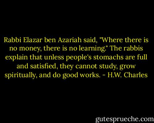 Rabbi Elazar ben Azariah said, "Where there is no money, there is no learning." The rabbis explain that unless people's stomachs are full and satisfied, they cannot study, grow spiritually, and do good works. - H.W. Charles