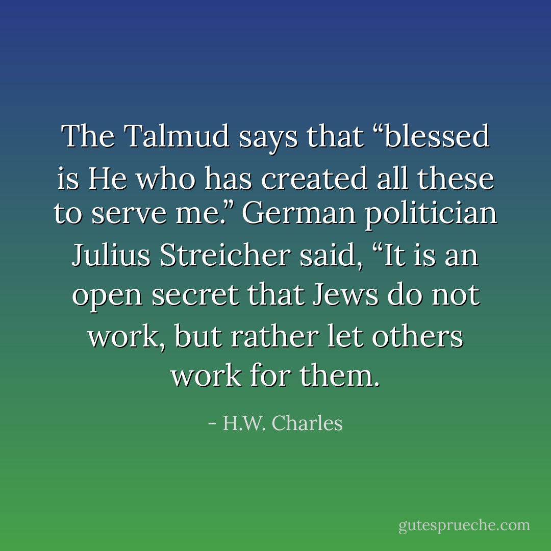 The Talmud says that “blessed is He who has created all these to serve me.” German politician Julius Streicher said, “It is an open secret that Jews do not work, but rather let others work for them. - H.W. Charles