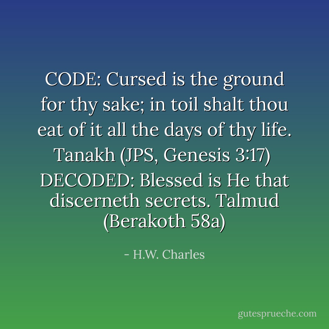 CODE:<br />Cursed is the ground for thy sake; in toil shalt thou eat of it all the days of thy life.<br />Tanakh (JPS, Genesis 3:17)<br /><br />DECODED:<br />Blessed is He that discerneth secrets.<br />Talmud (Berakoth 58a) - H.W. Charles