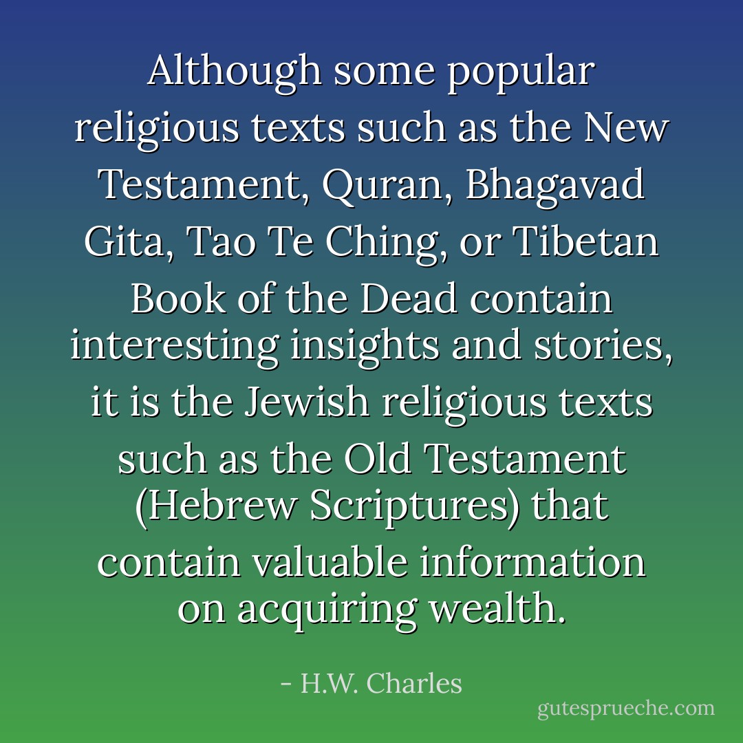 Although some popular religious texts such as the New Testament, Quran, Bhagavad Gita, Tao Te Ching, or Tibetan Book of the Dead contain interesting insights and stories, it is the Jewish religious texts such as the Old Testament (Hebrew Scriptures) that contain valuable information on acquiring wealth. - H.W. Charles