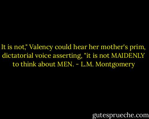 It is not," Valency could hear her mother's prim, dictatorial voice asserting, "it is not MAIDENLY to think about MEN. - L.M. Montgomery