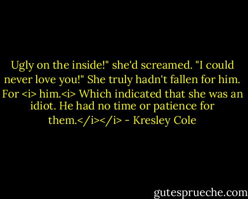 Ugly on the inside!" she'd screamed. "I could never love you!"<br />She truly hadn't fallen for him.<br />For <i> him.<i><br />Which indicated that she was an idiot. He had no time or patience for them.</i></i> - Kresley Cole