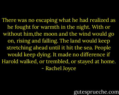 There was no escaping what he had realized as he fought for warmth in the night. With or without him,the moon and the wind would go on, rising and falling. The land would keep stretching ahead until it hit the sea. People would keep dying. It made no difference if Harold walked, or trembled, or stayed at home. - Rachel Joyce