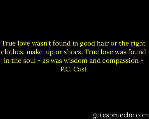 True love wasn't found in good hair or the right clothes, make-up or shoes. True love was found in the soul - as was wisdom and compassion - P.C. Cast