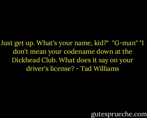 Just get up. What's your name, kid?" <br />"G-man"<br />"I don't mean your codename down at the Dickhead Club. What does it say on your driver's license? - Tad Williams