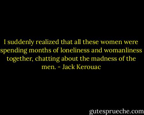 I suddenly realized that all these women were spending months of loneliness and womanliness together, chatting about the madness of the men. - Jack Kerouac