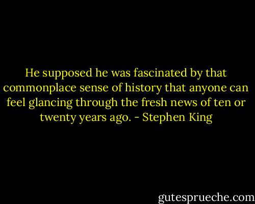 He supposed he was fascinated by that commonplace sense of history that anyone can feel glancing through the fresh news of ten or twenty years ago. - Stephen King