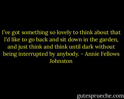 I’ve got something so lovely to think about that I’d like to go back and sit down in the garden, and just think and think until dark without being interrupted by anybody. - Annie Fellows Johnston
