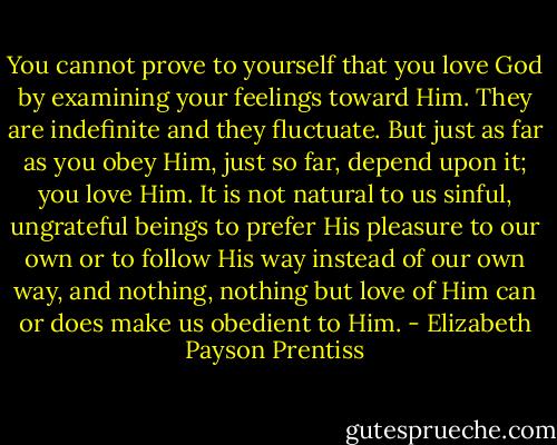 You cannot prove to yourself that you love God by examining your feelings toward Him. They are indefinite and they fluctuate. But just as far as you obey Him, just so far, depend upon it; you love Him. It is not natural to us sinful, ungrateful beings to prefer His pleasure to our own or to follow His way instead of our own way, and nothing, nothing but love of Him can or does make us obedient to Him. - Elizabeth Payson Prentiss