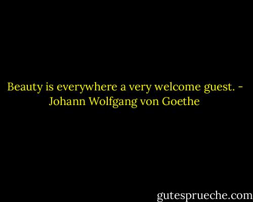 Beauty is everywhere a very welcome guest. - Johann Wolfgang von Goethe