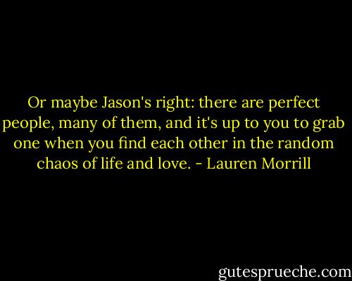 Or maybe Jason's right: there are perfect people, many of them, and it's up to you to grab one when you find each other in the random chaos of life and love. - Lauren Morrill