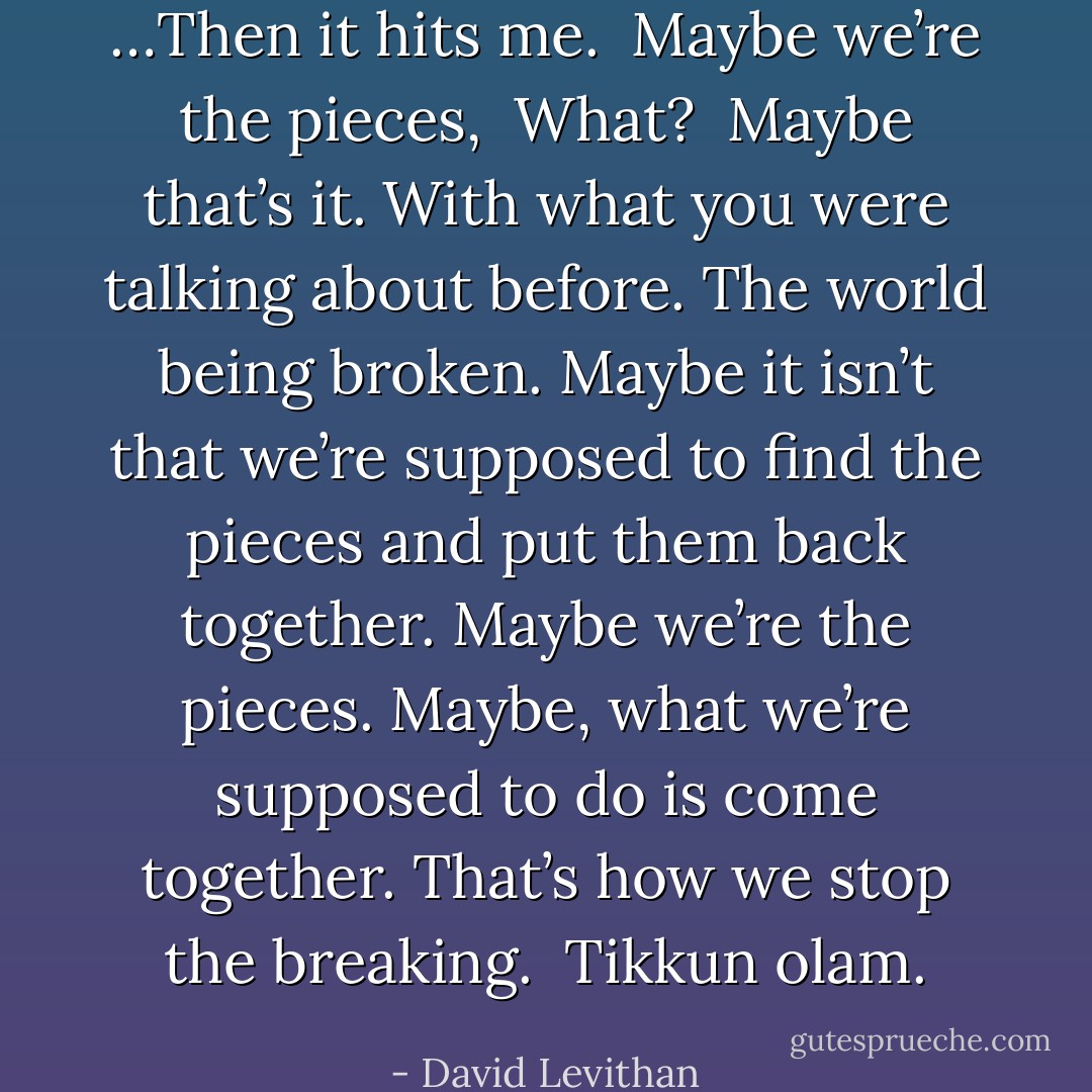 …Then it hits me.<br /><br />Maybe we’re the pieces,<br /><br />What?<br /><br />Maybe that’s it. With what you were talking about before. The world being broken. Maybe it isn’t that we’re supposed to find the pieces and put them back together. Maybe we’re the pieces. Maybe, what we’re supposed to do is come together. That’s how we stop the breaking.<br /><br />Tikkun olam. - David Levithan