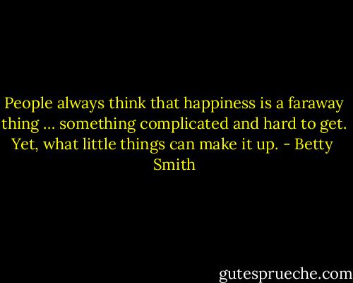 People always think that happiness is a faraway thing … something complicated and hard to get. Yet, what little things can make it up. - Betty  Smith