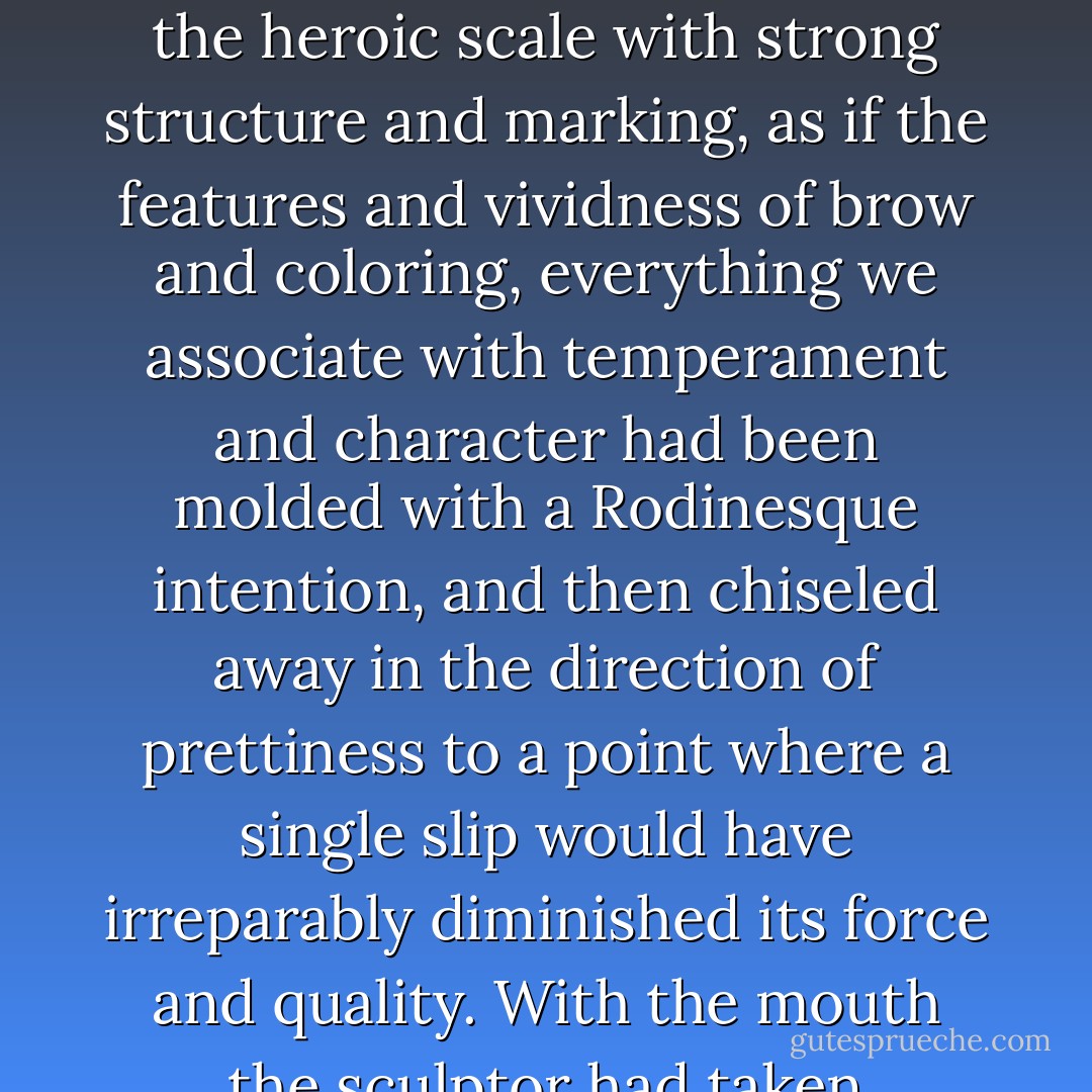 She was about twenty-four, Rosemary guessed - her face could have been described in terms of conventional prettiness, but the effect was that it had been made first on the heroic scale with strong structure and marking, as if the features and vividness of brow and coloring, everything we associate with temperament and character had been molded with a Rodinesque intention, and then chiseled away in the direction of prettiness to a point where a single slip would have irreparably diminished its force and quality. With the mouth the sculptor had taken desperate chances - it was the cupid's bow of a magazine cover, yet it shared the distinction of the rest. - F. Scott Fitzgerald
