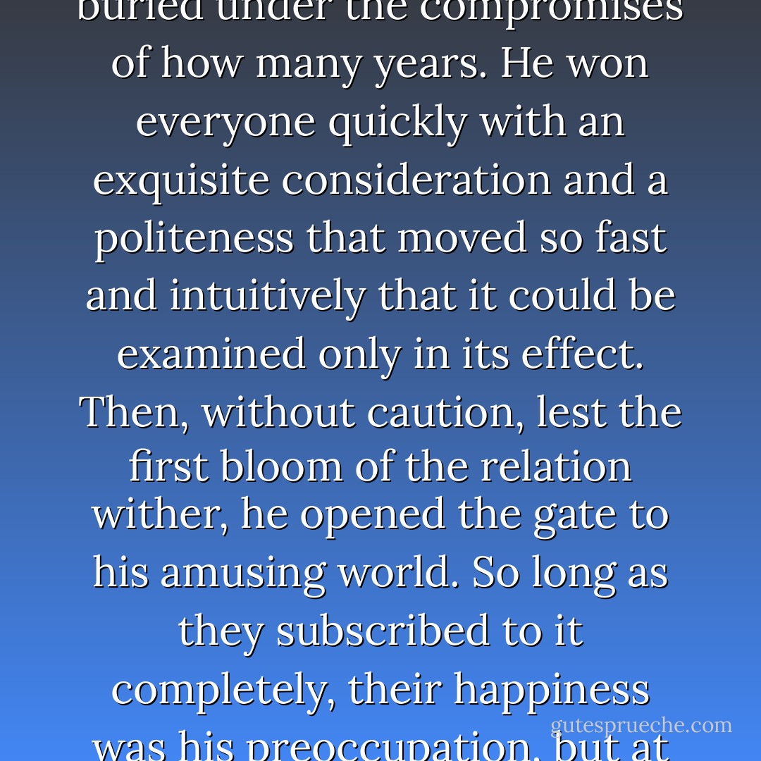 But to be included in Dick Diver’s world for a while was a remarkable experience: people believed he made special reservations about them, recognizing the proud uniqueness of their destinies, buried under the compromises of how many years. He won everyone quickly with an exquisite consideration and a politeness that moved so fast and intuitively that it could be examined only in its effect. Then, without caution, lest the first bloom of the relation wither, he opened the gate to his amusing world. So long as they subscribed to it completely, their happiness was his preoccupation, but at the first flicker of doubt as to its all- inclusiveness he evaporated before their eyes, leaving little communicable memory of what he had said or done. - F. Scott Fitzgerald