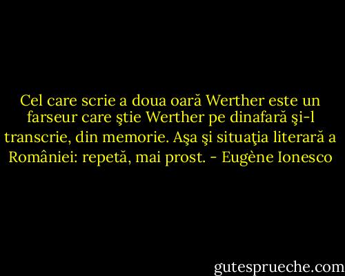 Cel care scrie a doua oară Werther este un farseur care ştie Werther pe dinafară şi-l transcrie, din memorie. Aşa şi situaţia literară a României: repetă, mai prost. - Eugène Ionesco