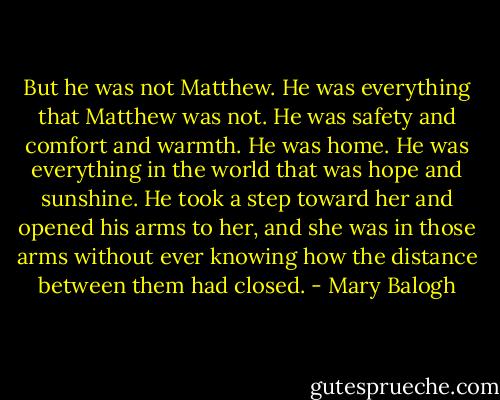 But he was not Matthew. He was everything that Matthew was not. He was safety and comfort and warmth. He was home. He was everything in the world that was hope and sunshine. He took a step toward her and opened his arms to her, and she was in those arms without ever knowing how the distance between them had closed. - Mary Balogh