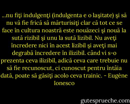 ...nu fiţi indulgenţi (indulgenta e o laşitate) şi să nu vă fie frică să mărturisiţi clar că tot ce se face în cultura noastră este nouăzeci şi nouă la sută rizibil şi unu la sută lizibil. Nu aveţi încredere nici în acest lizibil şi aveţi mai degrabă încredere în ilizibil. când vi s-o prezenta ceva ilizibil, adică ceva care trebuie nu să fie recunoscut, ci cunoscut pentru întâia dată, poate să găsiţi acolo ceva trainic. - Eugène Ionesco
