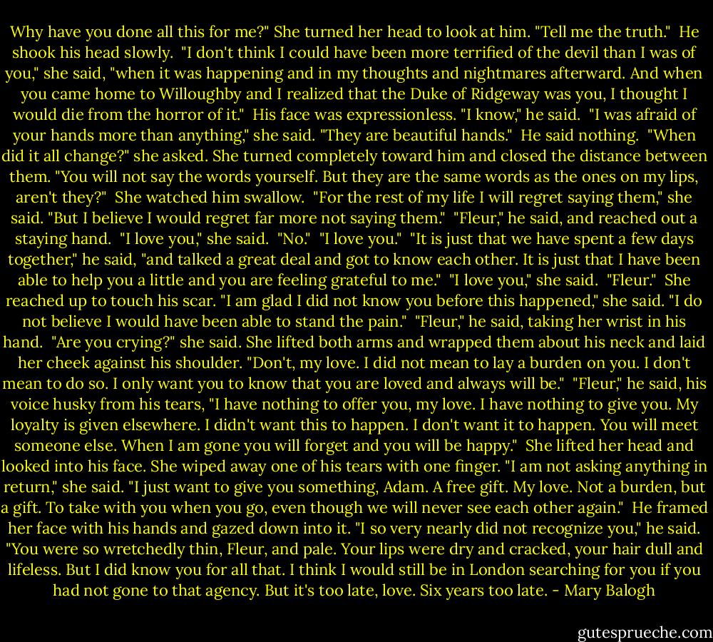 Why have you done all this for me?" She turned her head to look at him. "Tell me the truth."<br /><br />He shook his head slowly.<br /><br />"I don't think I could have been more terrified of the devil than I was of you," she said, "when it was happening and in my thoughts and nightmares afterward. And when you came home to Willoughby and I realized that the Duke of Ridgeway was you, I thought I would die from the horror of it."<br /><br />His face was expressionless. "I know," he said.<br /><br />"I was afraid of your hands more than anything," she said. "They are beautiful hands."<br /><br />He said nothing.<br /><br />"When did it all change?" she asked. She turned completely toward him and closed the distance between them. "You will not say the words yourself. But they are the same words as the ones on my lips, aren't they?"<br /><br />She watched him swallow.<br /><br />"For the rest of my life I will regret saying them," she said. "But I believe I would regret far more not saying them."<br /><br />"Fleur," he said, and reached out a staying hand.<br /><br />"I love you," she said.<br /><br />"No."<br /><br />"I love you."<br /><br />"It is just that we have spent a few days together," he said, "and talked a great deal and got to know each other. It is just that I have been able to help you a little and you are feeling grateful to me."<br /><br />"I love you," she said.<br /><br />"Fleur."<br /><br />She reached up to touch his scar. "I am glad I did not know you before this happened," she said. "I do not believe I would have been able to stand the pain."<br /><br />"Fleur," he said, taking her wrist in his hand.<br /><br />"Are you crying?" she said. She lifted both arms and wrapped them about his neck and laid her cheek against his shoulder. "Don't, my love. I did not mean to lay a burden on you. I don't mean to do so. I only want you to know that you are loved and always will be."<br /><br />"Fleur," he said, his voice husky from his tears, "I have nothing to offer you, my love. I have nothing to give you. My loyalty is given elsewhere. I didn't want this to happen. I don't want it to happen. You will meet someone else. When I am gone you will forget and you will be happy."<br /><br />She lifted her head and looked into his face. She wiped away one of his tears with one finger. "I am not asking anything in return," she said. "I just want to give you something, Adam. A free gift. My love. Not a burden, but a gift. To take with you when you go, even though we will never see each other again."<br /><br />He framed her face with his hands and gazed down into it. "I so very nearly did not recognize you," he said. "You were so wretchedly thin, Fleur, and pale. Your lips were dry and cracked, your hair dull and lifeless. But I did know you for all that. I think I would still be in London searching for you if you had not gone to that agency. But it's too late, love. Six years too late. - Mary Balogh