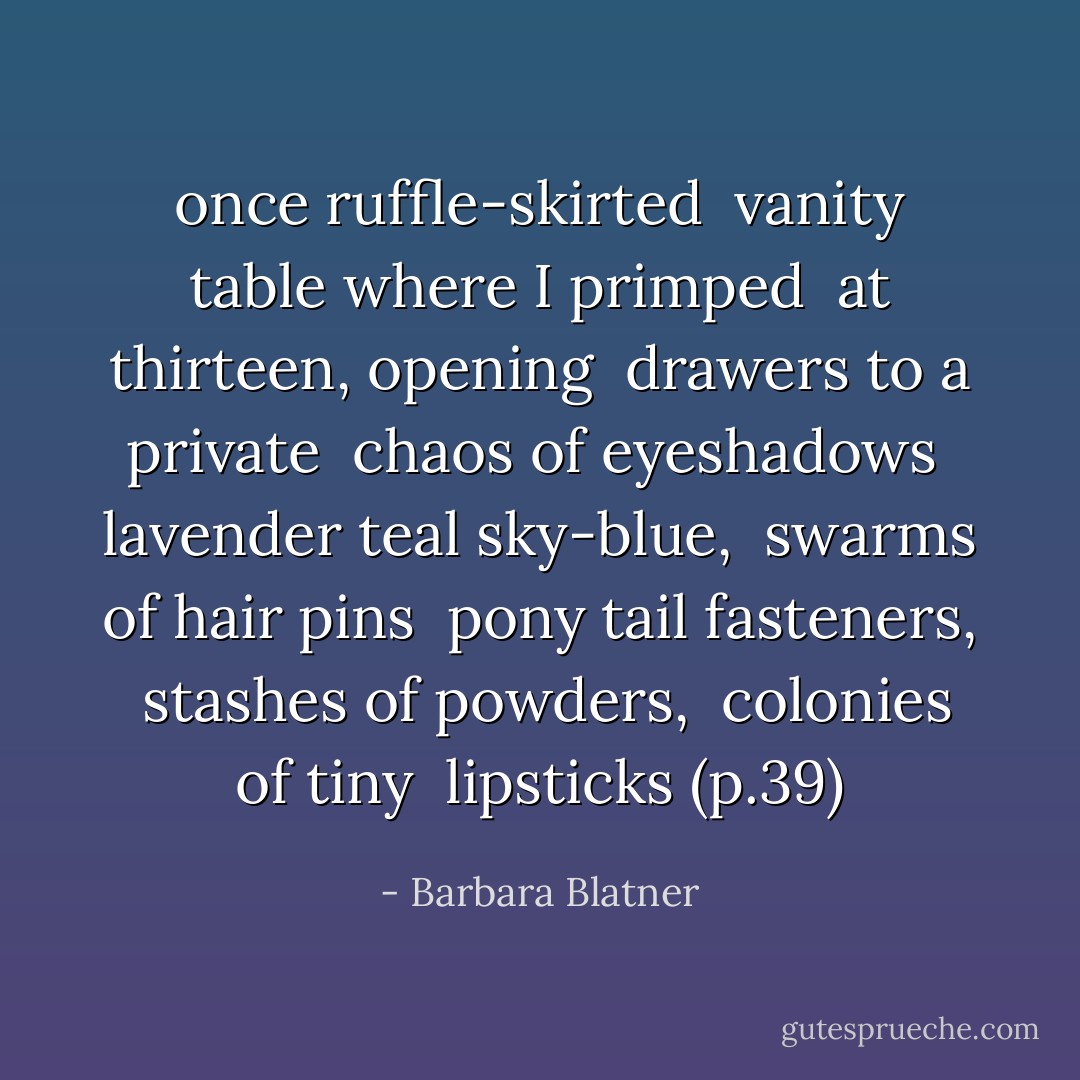 once ruffle-skirted <br />vanity table where I primped <br />at thirteen, opening <br />drawers to a private <br />chaos of eyeshadows <br />lavender teal sky-blue, <br />swarms of hair pins <br />pony tail fasteners, <br />stashes of powders, <br />colonies of tiny <br />lipsticks (p.39) - Barbara Blatner