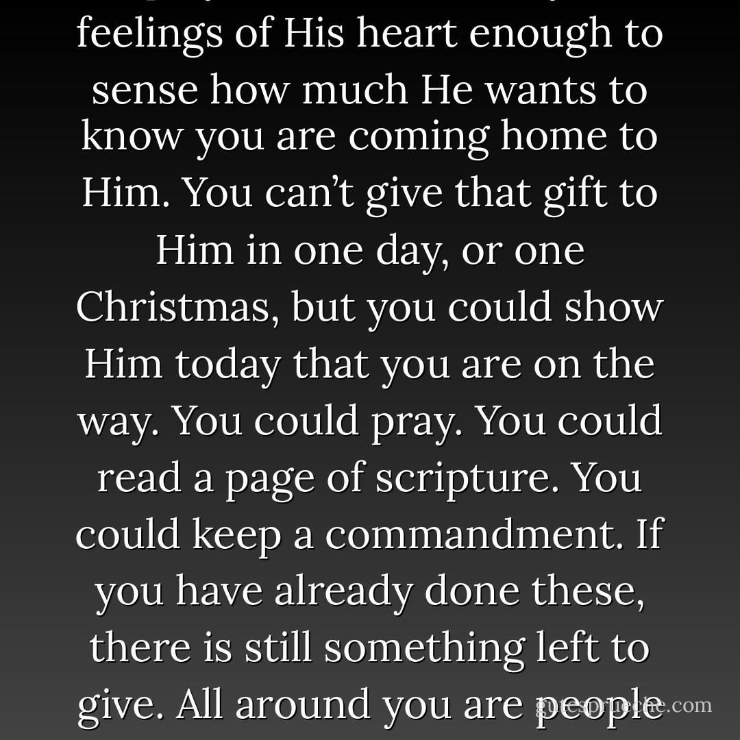 Knowing what we know, how much more do we want to give Him something? But He seems to have everything. Well, not quite. He doesn’t have you with Him again forever, not yet. I hope you are touched by the feelings of His heart enough to sense how much He wants to know you are coming home to Him. You can’t give that gift to Him in one day, or one Christmas, but you could show Him today that you are on the way. You could pray. You could read a page of scripture. You could keep a commandment. If you have already done these, there is still something left to give. All around you are people He loves but can help only through you and me. One of the sure signs that we have accepted the gift of the Savior’s atonement is that we give gifts to others. - Henry B. Eyring