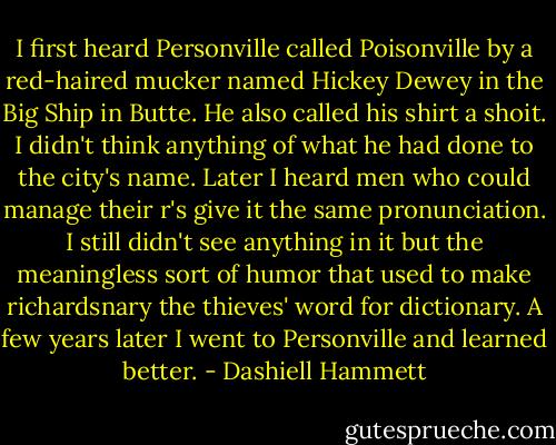 I first heard Personville called Poisonville by a red-haired mucker named Hickey Dewey in the Big Ship in Butte. He also called his shirt a shoit. I didn't think anything of what he had done to the city's name. Later I heard men who could manage their r's give it the same pronunciation. I still didn't see anything in it but the meaningless sort of humor that used to make richardsnary the thieves' word for dictionary. A few years later I went to Personville and learned better. - Dashiell Hammett