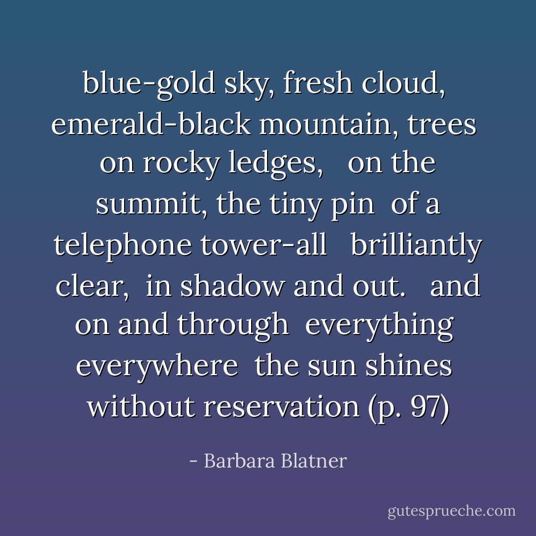 blue-gold sky, fresh cloud, <br />emerald-black mountain, trees <br />on rocky ledges, <br /><br />on the summit, the tiny pin <br />of a telephone tower-all <br /><br />brilliantly clear, <br />in shadow and out. <br /><br />and on and through <br />everything <br />everywhere <br />the sun shines <br />without reservation (p. 97) - Barbara Blatner