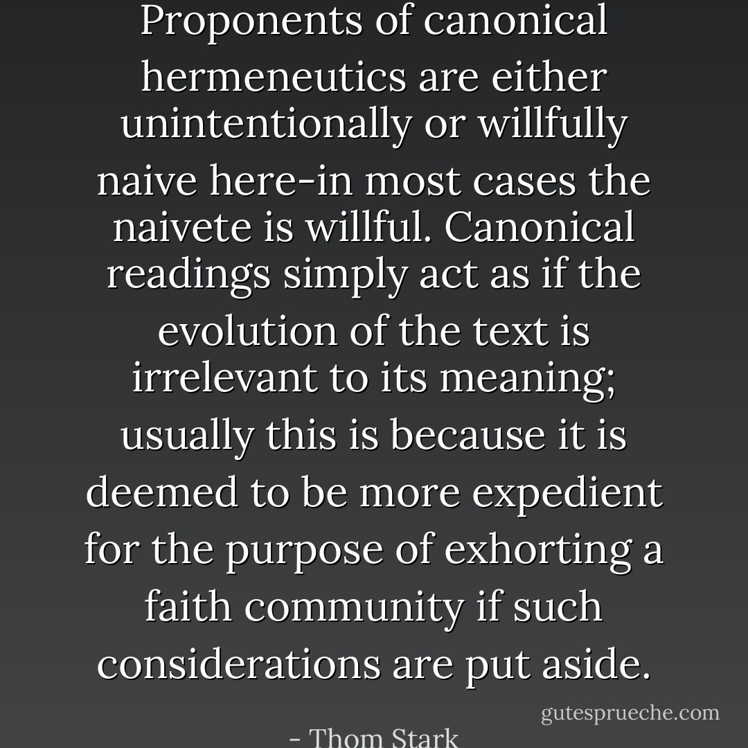 Proponents of canonical hermeneutics are either unintentionally or willfully naive here-in most cases the naivete is willful. Canonical readings simply act as if the evolution of the text is irrelevant to its meaning; usually this is because it is deemed to be more expedient for the purpose of exhorting a faith community if such considerations are put aside. - Thom Stark