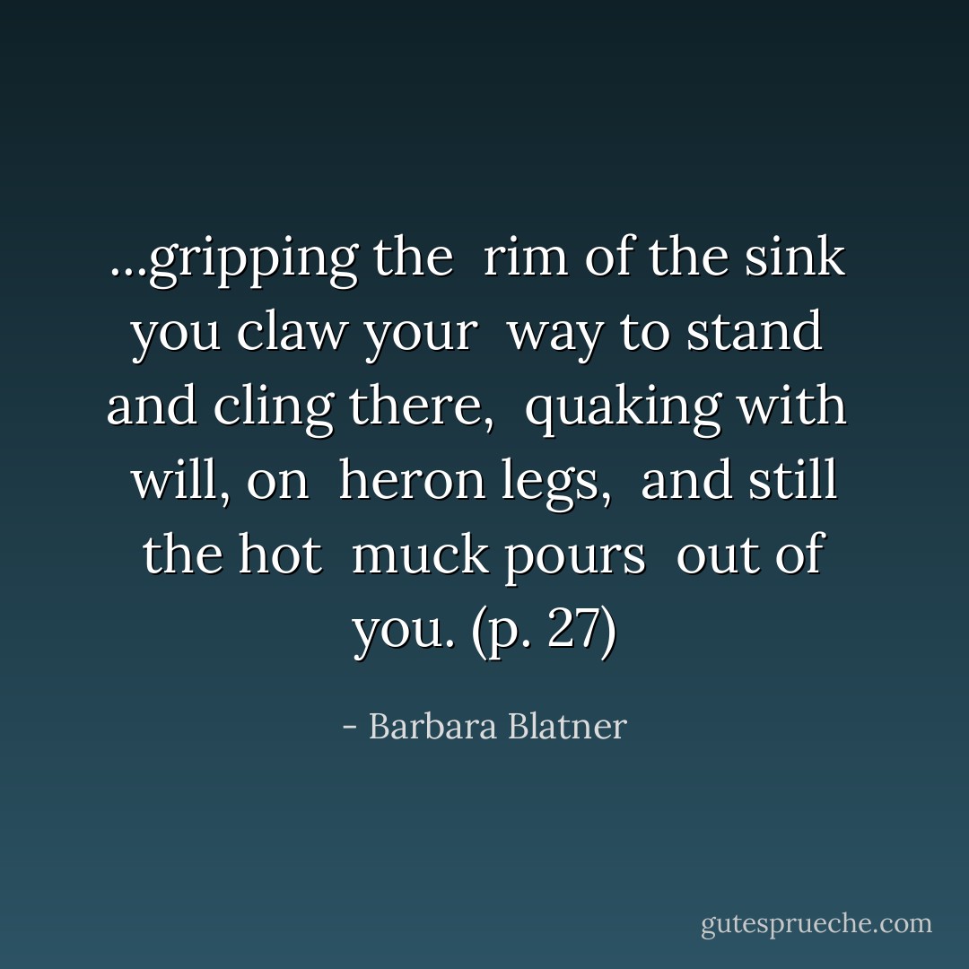...gripping the <br />rim of the sink <br />you claw your <br />way to stand <br />and cling there, <br />quaking with <br />will, on <br />heron legs, <br />and still the hot <br />muck pours <br />out of you. (p. 27) - Barbara Blatner