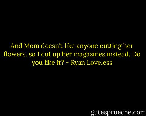And Mom doesn't like anyone cutting her flowers, so I cut up her magazines instead. Do you like it? - Ryan Loveless
