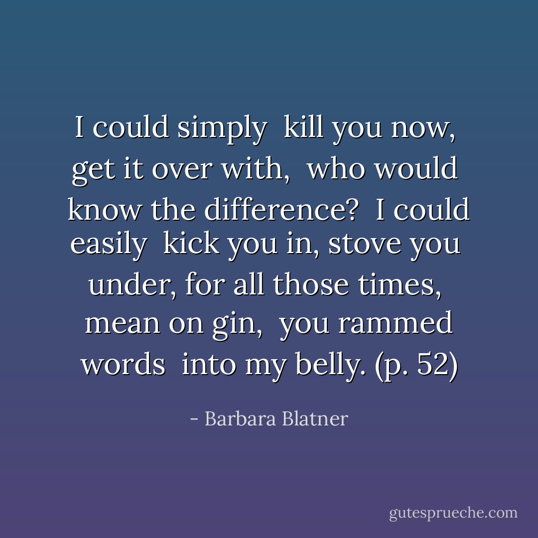 I could simply <br />kill you now, <br />get it over with, <br />who would <br />know the difference? <br />I could easily <br />kick you in, stove you <br />under, for all those times, <br />mean on gin, <br />you rammed words <br />into my belly. (p. 52) - Barbara Blatner