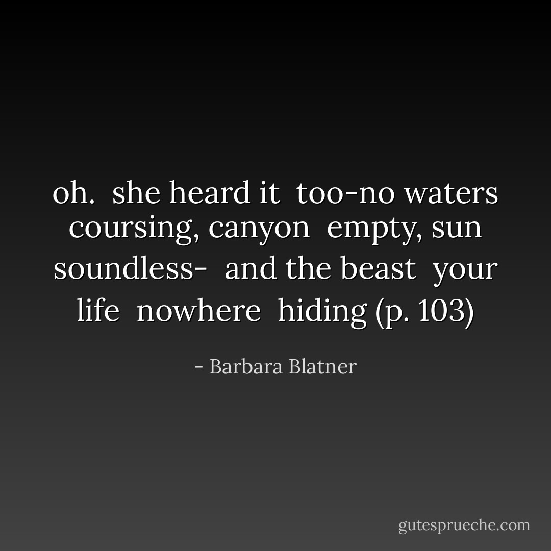 oh. <br />she heard it <br />too-no waters <br />coursing, canyon <br />empty, sun <br />soundless- <br />and the beast <br />your life <br />nowhere <br />hiding (p. 103) - Barbara Blatner