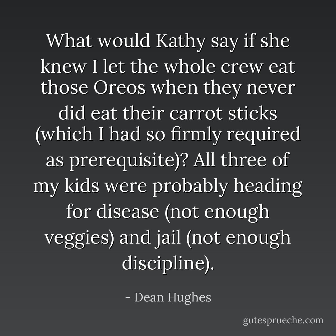 What would Kathy say if she knew I let the whole crew eat those Oreos when they never did eat their carrot sticks (which I had so firmly required as prerequisite)? All three of my kids were probably heading for disease (not enough veggies) and jail (not enough discipline). - Dean Hughes