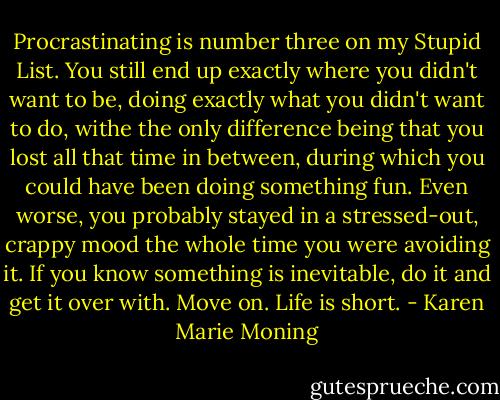Procrastinating is number three on my Stupid List. You still end up exactly where you didn't want to be, doing exactly what you didn't want to do, withe the only difference being that you lost all that time in between, during which you could have been doing something fun. Even worse, you probably stayed in a stressed-out, crappy mood the whole time you were avoiding it. If you know something is inevitable, do it and get it over with. Move on. Life is short. - Karen Marie Moning