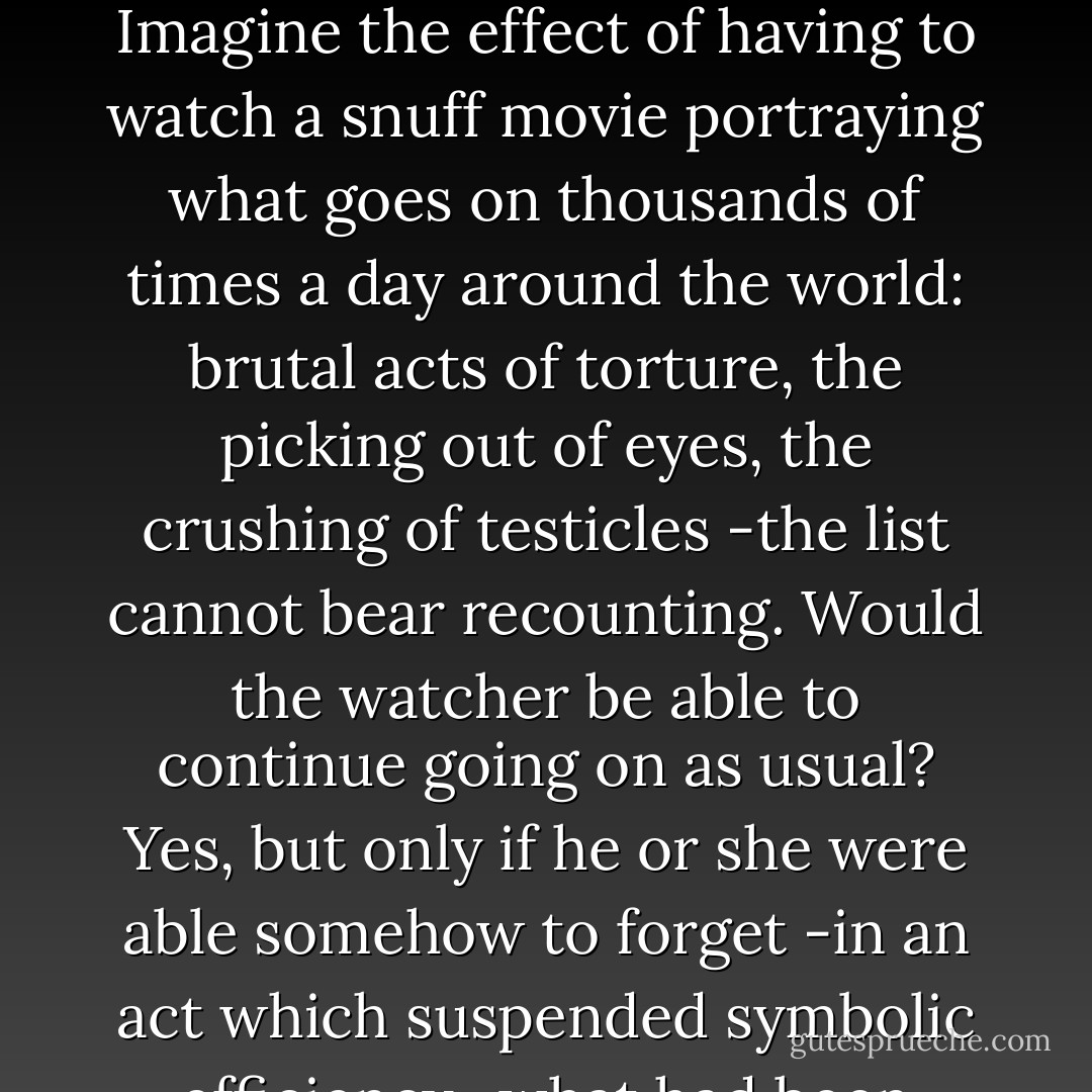 What about animals slaughtered for our consumption? who among us would be able to continue eating pork chops after visiting a factory farm in which pigs are half-blind and cannot even properly walk, but are just fattened to be killed? And what about, say, torture and suffering of millions we know about, but choose to ignore? Imagine the effect of having to watch a snuff movie portraying what goes on thousands of times a day around the world: brutal acts of torture, the picking out of eyes, the crushing of testicles -the list cannot bear recounting. Would the watcher be able to continue going on as usual? Yes, but only if he or she were able somehow to forget -in an act which suspended symbolic efficiency -what had been witnessed. This forgetting entails a gesture of what is called fetishist disavowal: "I know it, but I don't want to know that I know, so I don't know." I know it, but I refuse to fully assume the consequences of this knowledge, so that I can continue acting as if I don't know it. - Slavoj Žižek