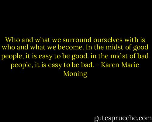 Who and what we surround ourselves with is who and what we become. In the midst of good people, it is easy to be good. in the midst of bad people, it is easy to be bad. - Karen Marie Moning