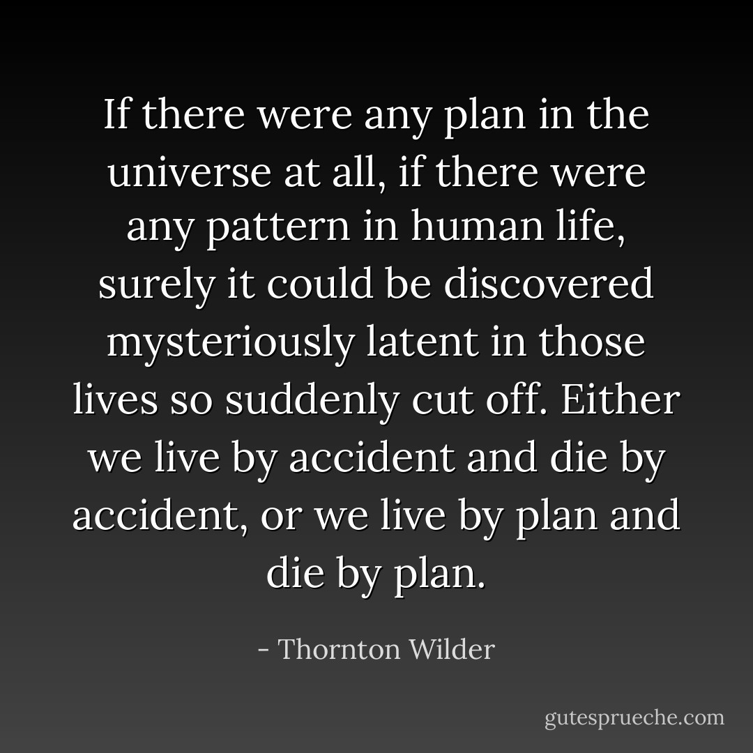 If there were any plan in the universe at all, if there were any pattern in human life, surely it could be discovered mysteriously latent in those lives so suddenly cut off. Either we live by accident and die by accident, or we live by plan and die by plan. - Thornton Wilder